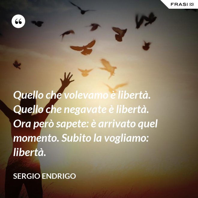 Quello che volevamo è libertà. Quello che negavate è libertà. Ora però sapete: è arrivato quel momento. Subito la vogliamo: libertà. - Sergio Endrigo