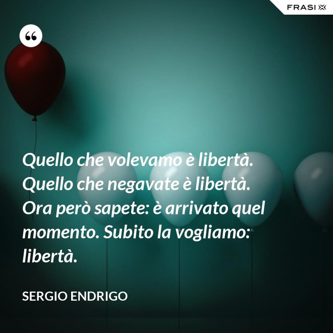 Quello che volevamo è libertà. Quello che negavate è libertà. Ora però sapete: è arrivato quel momento. Subito la vogliamo: libertà. - Sergio Endrigo