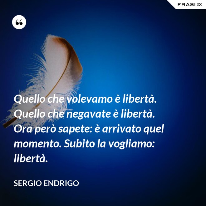 Quello che volevamo è libertà. Quello che negavate è libertà. Ora però sapete: è arrivato quel momento. Subito la vogliamo: libertà. - Sergio Endrigo