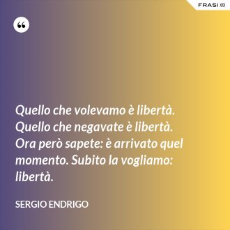 Quello che volevamo è libertà. Quello che negavate è libertà. Ora però sapete: è arrivato quel momento. Subito la vogliamo: libertà. - Sergio Endrigo