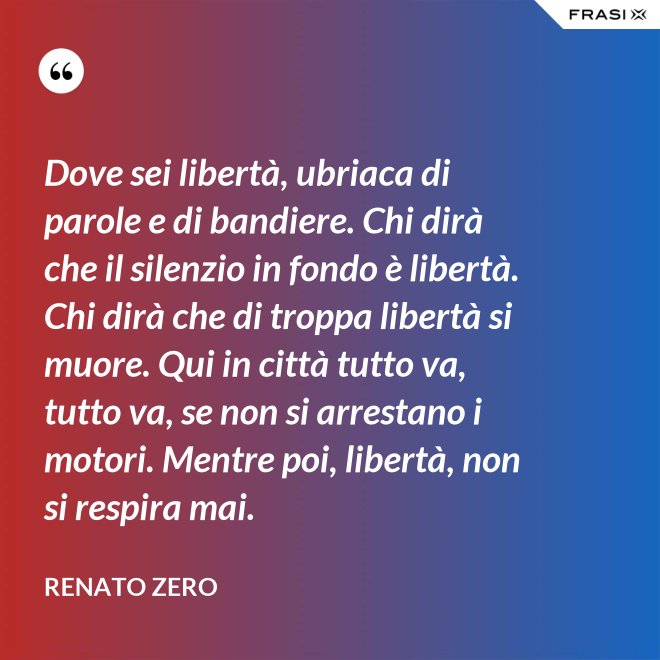 Dove sei libertà, ubriaca di parole e di bandiere. Chi dirà che il silenzio in fondo è libertà. Chi dirà che di troppa libertà si muore. Qui in città tutto va, tutto va, se non si arrestano i motori. Mentre poi, libertà, non si respira mai. - Renato Zero