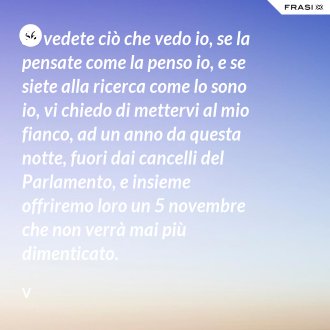 Se vedete ciò che vedo io, se la pensate come la penso io, e se siete alla ricerca come lo sono io, vi chiedo di mettervi al mio fianco, ad un anno da questa notte, fuori dai cancelli del Parlamento, e insieme offriremo loro un 5 novembre che non verrà mai più dimenticato. - V