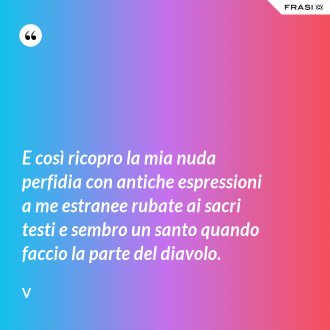 E così ricopro la mia nuda perfidia con antiche espressioni a me estranee rubate ai sacri testi e sembro un santo quando faccio la parte del diavolo. - V