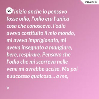 All'inizio anche io pensavo fosse odio, l'odio era l'unica cosa che conoscevo, l'odio aveva costituito il mio mondo, mi aveva imprigionato, mi aveva insegnato a mangiare, bere, respirare. Pensavo che l'odio che mi scorreva nelle vene mi avrebbe ucciso. Ma poi è successo qualcosa... a me, come è successo a te. - V