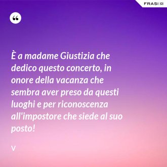 È a madame Giustizia che dedico questo concerto, in onore della vacanza che sembra aver preso da questi luoghi e per riconoscenza all'impostore che siede al suo posto! - V