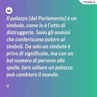 Il palazzo [del Parlamento] è un simbolo, come lo è l'atto di distruggerlo. Sono gli uomini che conferiscono potere ai simboli. Da solo un simbolo è privo di significato, ma con un bel numero di persone alle spalle, fare saltare un palazzo può cambiare il mondo. - V