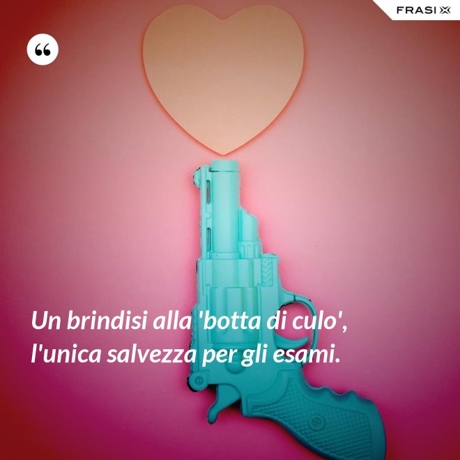 Un brindisi alla 'botta di culo', l'unica salvezza per gli esami. - Anonimo