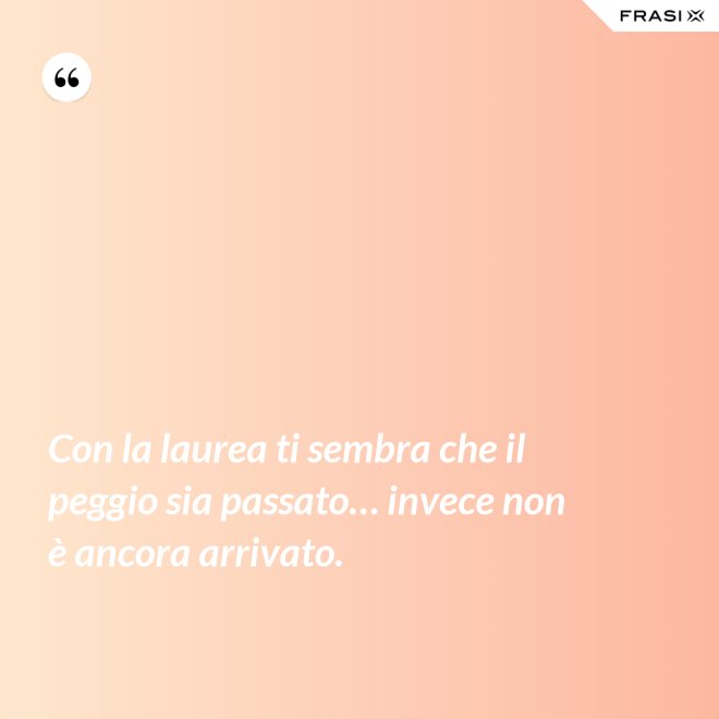 Con la laurea ti sembra che il peggio sia passato… invece non è ancora arrivato. - Anonimo