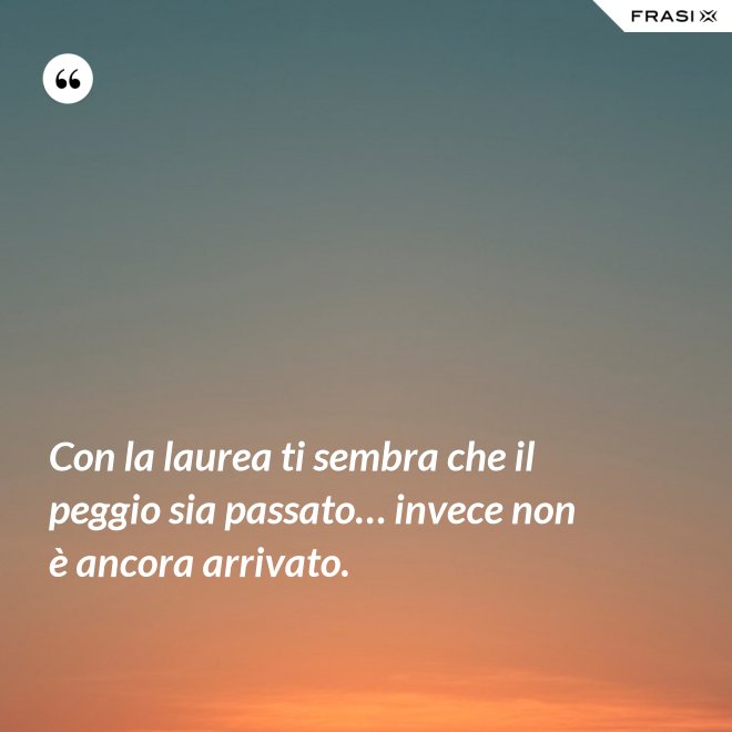 Con la laurea ti sembra che il peggio sia passato… invece non è ancora arrivato. - Anonimo