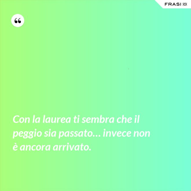 Con la laurea ti sembra che il peggio sia passato… invece non è ancora arrivato. - Anonimo
