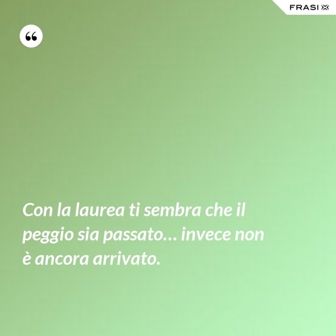 Con la laurea ti sembra che il peggio sia passato… invece non è ancora arrivato. - Anonimo