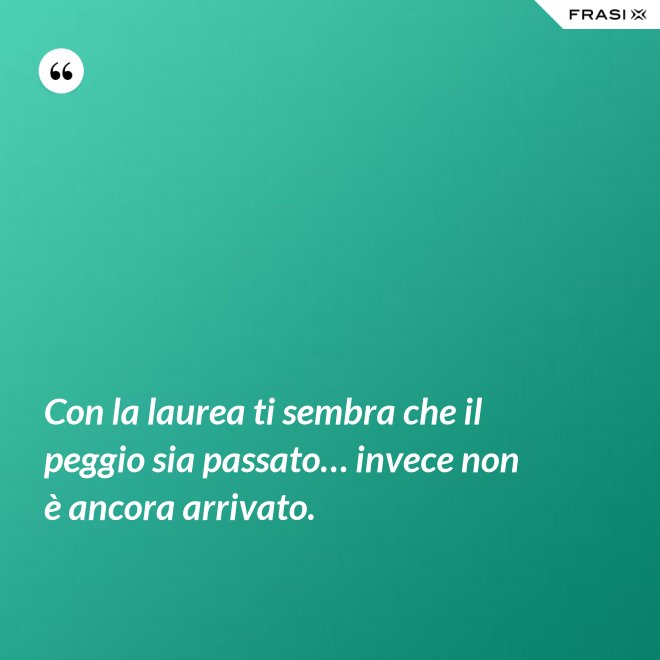 Con la laurea ti sembra che il peggio sia passato… invece non è ancora arrivato. - Anonimo
