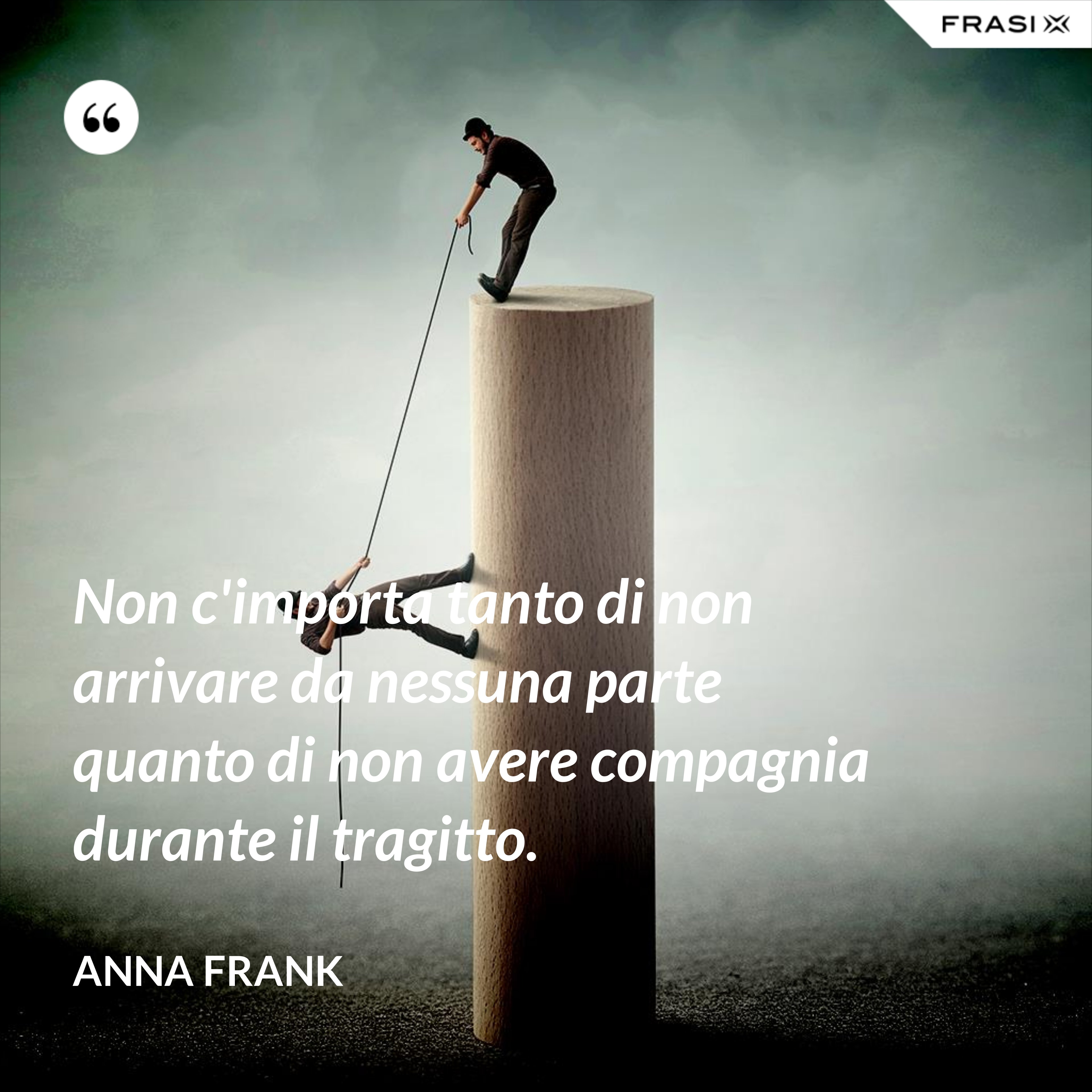 Non c'importa tanto di non arrivare da nessuna parte quanto di non avere compagnia durante il tragitto. - Anna Frank
