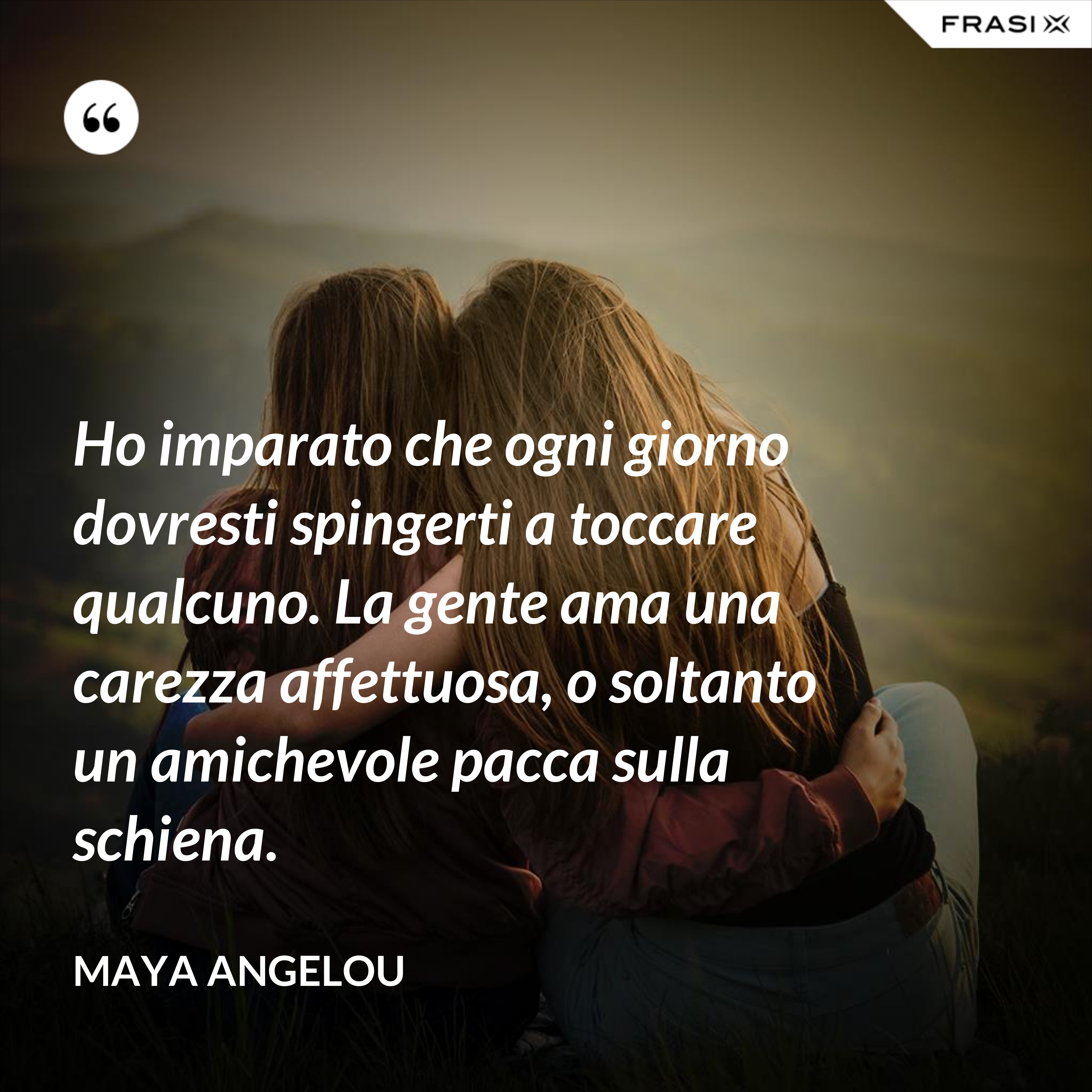 Ho imparato che ogni giorno dovresti spingerti a toccare qualcuno. La gente ama una carezza affettuosa, o soltanto un amichevole pacca sulla schiena. - Maya Angelou