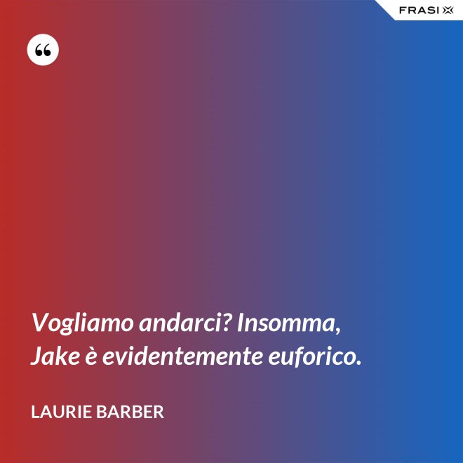 Vogliamo andarci? Insomma, Jake è evidentemente euforico. - Laurie Barber