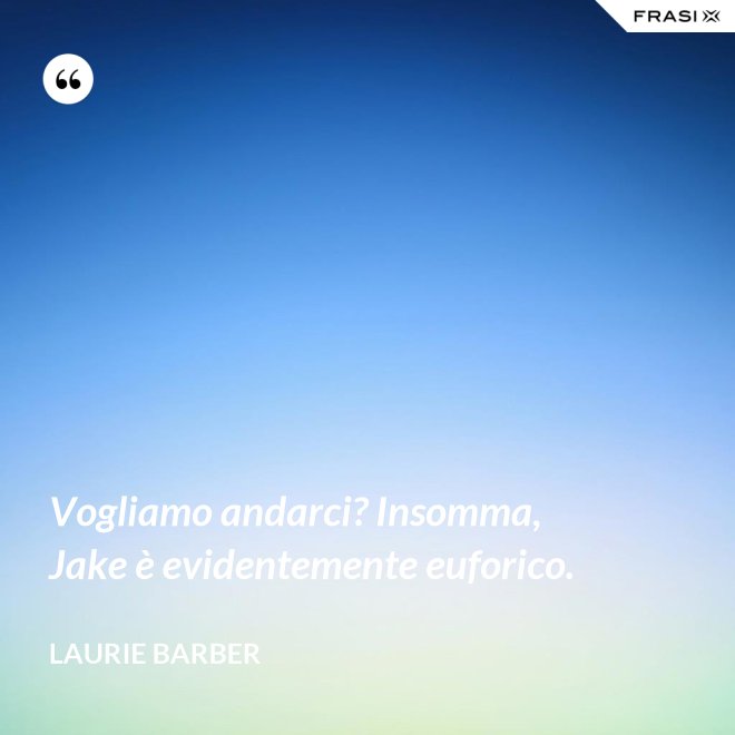 Vogliamo andarci? Insomma, Jake è evidentemente euforico. - Laurie Barber