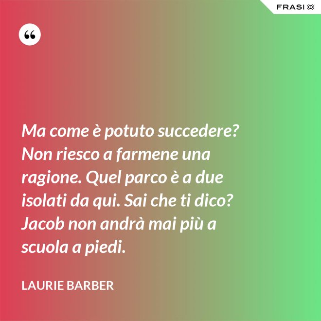 Ma come è potuto succedere? Non riesco a farmene una ragione. Quel parco è a due isolati da qui. Sai che ti dico? Jacob non andrà mai più a scuola a piedi. - Laurie Barber