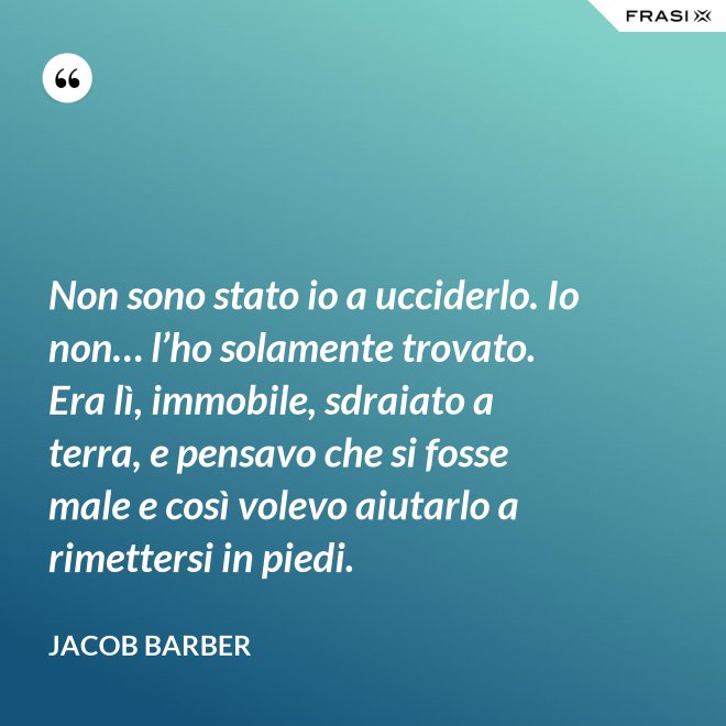 Non sono stato io a ucciderlo. Io non… l’ho solamente trovato. Era lì, immobile, sdraiato a terra, e pensavo che si fosse male e così volevo aiutarlo a rimettersi in piedi. - Jacob Barber