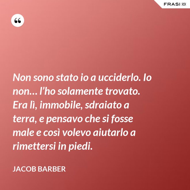Non sono stato io a ucciderlo. Io non… l’ho solamente trovato. Era lì, immobile, sdraiato a terra, e pensavo che si fosse male e così volevo aiutarlo a rimettersi in piedi. - Jacob Barber
