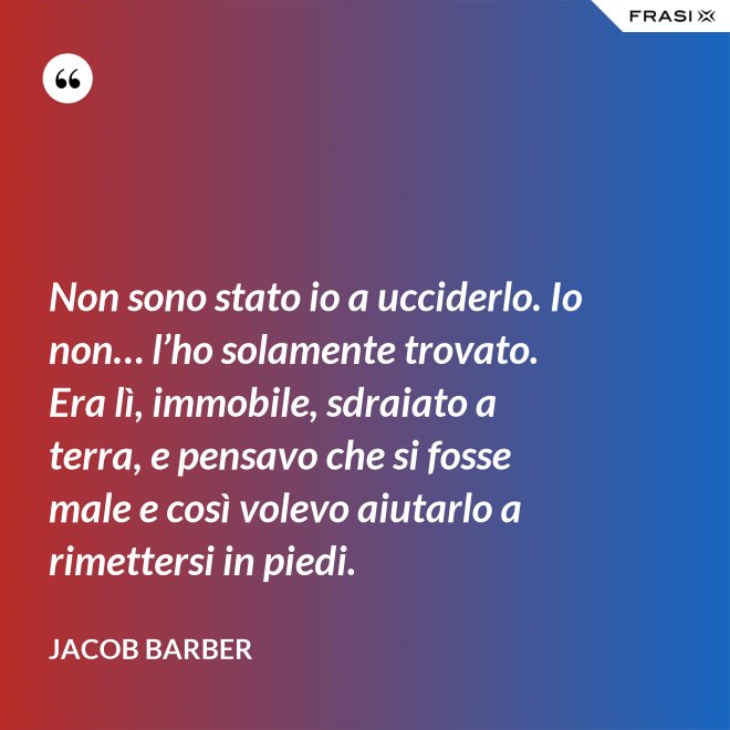 Non sono stato io a ucciderlo. Io non… l’ho solamente trovato. Era lì, immobile, sdraiato a terra, e pensavo che si fosse male e così volevo aiutarlo a rimettersi in piedi. - Jacob Barber