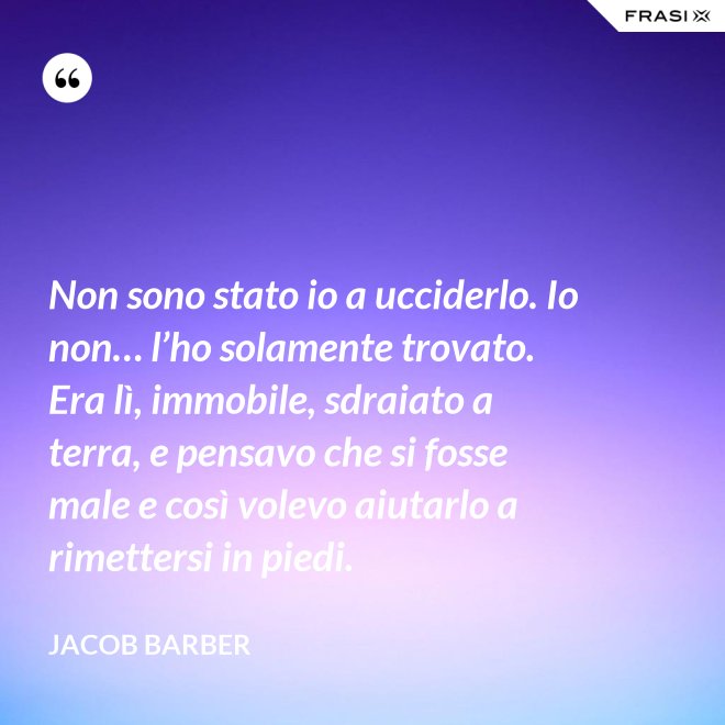 Non sono stato io a ucciderlo. Io non… l’ho solamente trovato. Era lì, immobile, sdraiato a terra, e pensavo che si fosse male e così volevo aiutarlo a rimettersi in piedi. - Jacob Barber