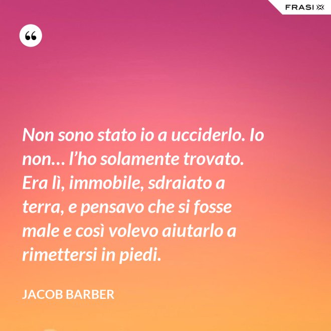 Non sono stato io a ucciderlo. Io non… l’ho solamente trovato. Era lì, immobile, sdraiato a terra, e pensavo che si fosse male e così volevo aiutarlo a rimettersi in piedi. - Jacob Barber