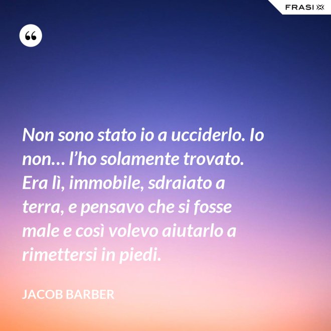 Non sono stato io a ucciderlo. Io non… l’ho solamente trovato. Era lì, immobile, sdraiato a terra, e pensavo che si fosse male e così volevo aiutarlo a rimettersi in piedi. - Jacob Barber