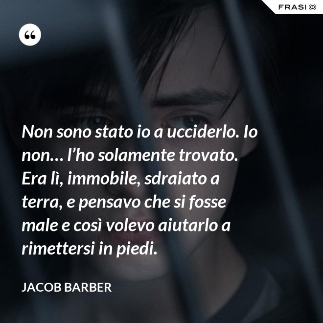 Non sono stato io a ucciderlo. Io non… l’ho solamente trovato. Era lì, immobile, sdraiato a terra, e pensavo che si fosse male e così volevo aiutarlo a rimettersi in piedi. - Jacob Barber