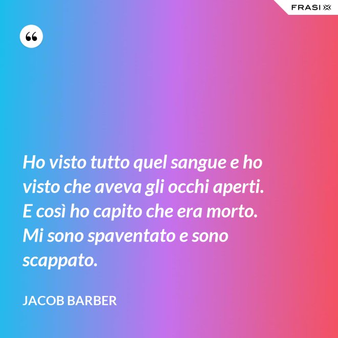 Ho visto tutto quel sangue e ho visto che aveva gli occhi aperti. E così ho capito che era morto. Mi sono spaventato e sono scappato. - Jacob Barber