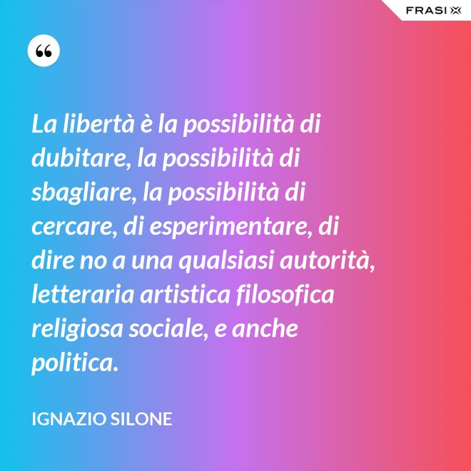 La libertà è la possibilità di dubitare, la possibilità di sbagliare, la possibilità di cercare, di esperimentare, di dire no a una qualsiasi autorità, letteraria artistica filosofica religiosa sociale, e anche politica. - Ignazio Silone