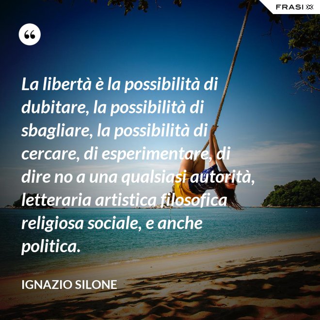 La libertà è la possibilità di dubitare, la possibilità di sbagliare, la possibilità di cercare, di esperimentare, di dire no a una qualsiasi autorità, letteraria artistica filosofica religiosa sociale, e anche politica. - Ignazio Silone
