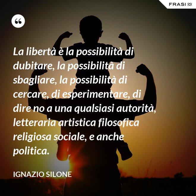 La libertà è la possibilità di dubitare, la possibilità di sbagliare, la possibilità di cercare, di esperimentare, di dire no a una qualsiasi autorità, letteraria artistica filosofica religiosa sociale, e anche politica. - Ignazio Silone