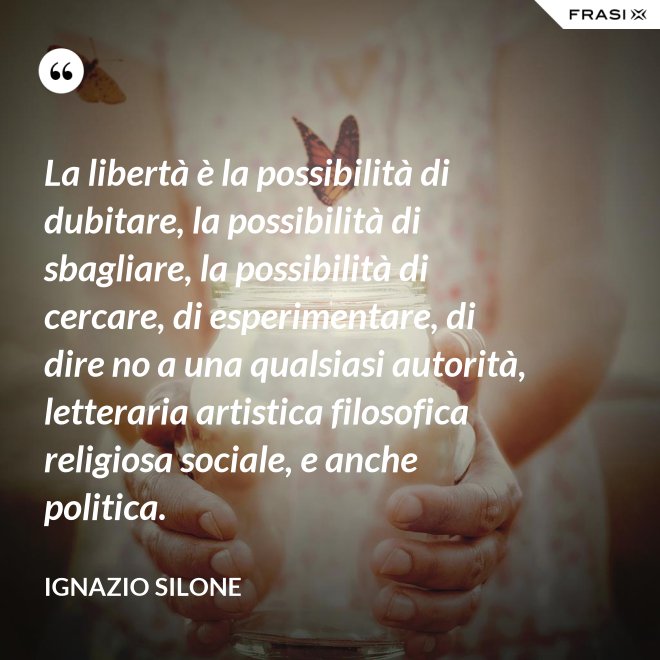 La libertà è la possibilità di dubitare, la possibilità di sbagliare, la possibilità di cercare, di esperimentare, di dire no a una qualsiasi autorità, letteraria artistica filosofica religiosa sociale, e anche politica. - Ignazio Silone