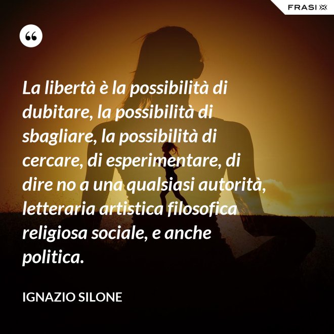 La libertà è la possibilità di dubitare, la possibilità di sbagliare, la possibilità di cercare, di esperimentare, di dire no a una qualsiasi autorità, letteraria artistica filosofica religiosa sociale, e anche politica. - Ignazio Silone