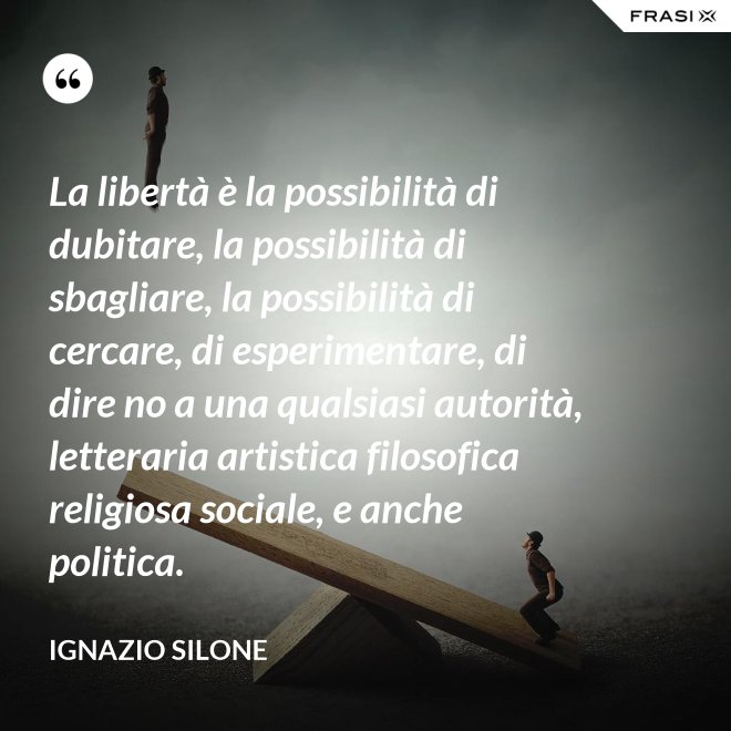 La libertà è la possibilità di dubitare, la possibilità di sbagliare, la possibilità di cercare, di esperimentare, di dire no a una qualsiasi autorità, letteraria artistica filosofica religiosa sociale, e anche politica. - Ignazio Silone