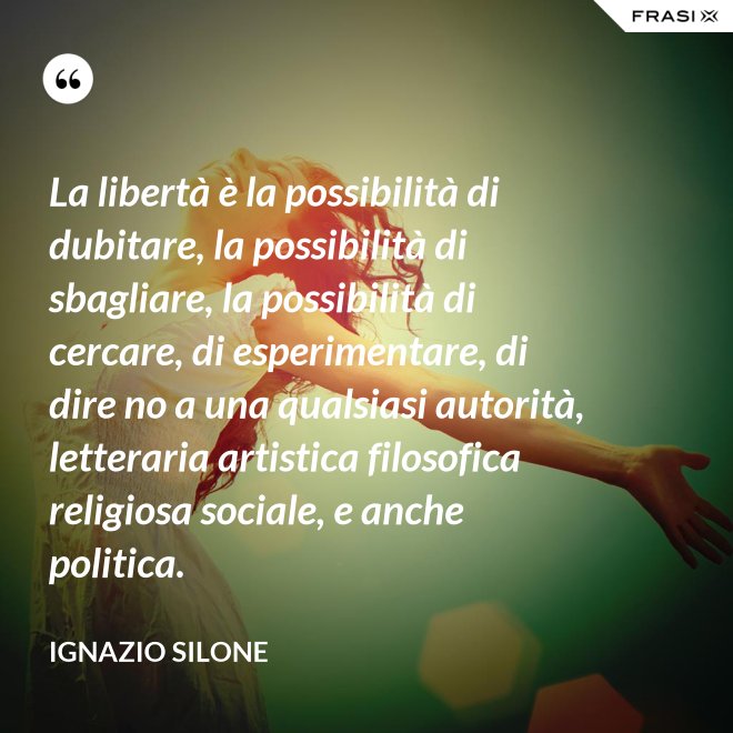 La libertà è la possibilità di dubitare, la possibilità di sbagliare, la possibilità di cercare, di esperimentare, di dire no a una qualsiasi autorità, letteraria artistica filosofica religiosa sociale, e anche politica. - Ignazio Silone