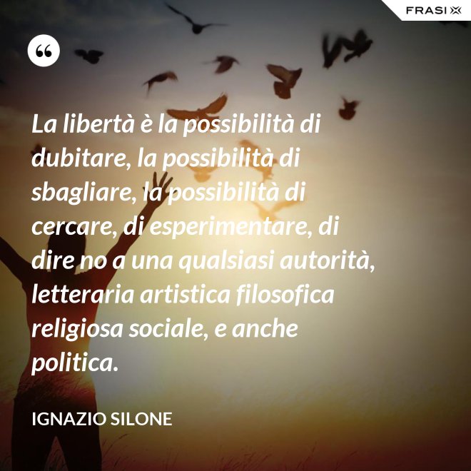 La libertà è la possibilità di dubitare, la possibilità di sbagliare, la possibilità di cercare, di esperimentare, di dire no a una qualsiasi autorità, letteraria artistica filosofica religiosa sociale, e anche politica. - Ignazio Silone
