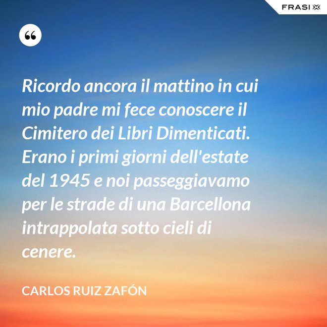 Ricordo ancora il mattino in cui mio padre mi fece conoscere il Cimitero dei Libri Dimenticati. Erano i primi giorni dell'estate del 1945 e noi passeggiavamo per le strade di una Barcellona intrappolata sotto cieli di cenere. - Carlos Ruiz Zafón