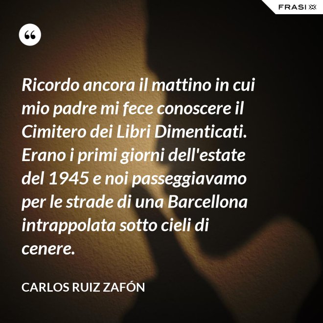 Ricordo ancora il mattino in cui mio padre mi fece conoscere il Cimitero dei Libri Dimenticati. Erano i primi giorni dell'estate del 1945 e noi passeggiavamo per le strade di una Barcellona intrappolata sotto cieli di cenere. - Carlos Ruiz Zafón