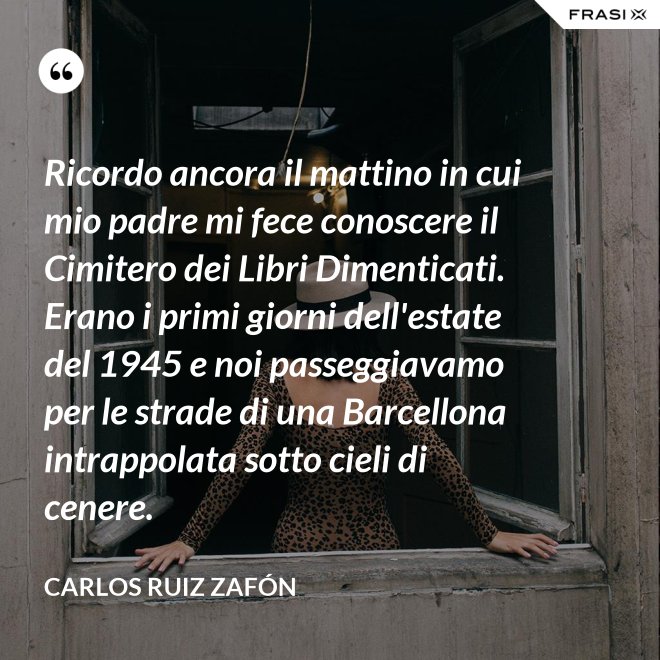 Ricordo ancora il mattino in cui mio padre mi fece conoscere il Cimitero dei Libri Dimenticati. Erano i primi giorni dell'estate del 1945 e noi passeggiavamo per le strade di una Barcellona intrappolata sotto cieli di cenere. - Carlos Ruiz Zafón