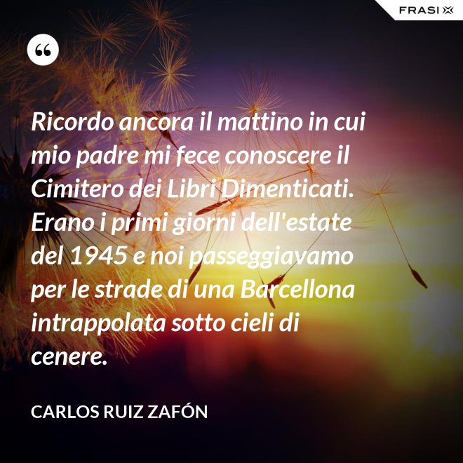 Ricordo ancora il mattino in cui mio padre mi fece conoscere il Cimitero dei Libri Dimenticati. Erano i primi giorni dell'estate del 1945 e noi passeggiavamo per le strade di una Barcellona intrappolata sotto cieli di cenere. - Carlos Ruiz Zafón