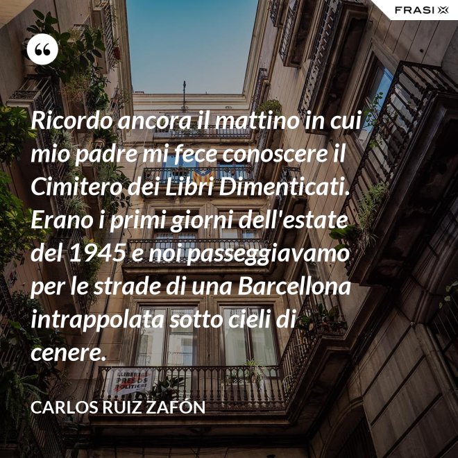 Ricordo ancora il mattino in cui mio padre mi fece conoscere il Cimitero dei Libri Dimenticati. Erano i primi giorni dell'estate del 1945 e noi passeggiavamo per le strade di una Barcellona intrappolata sotto cieli di cenere. - Carlos Ruiz Zafón