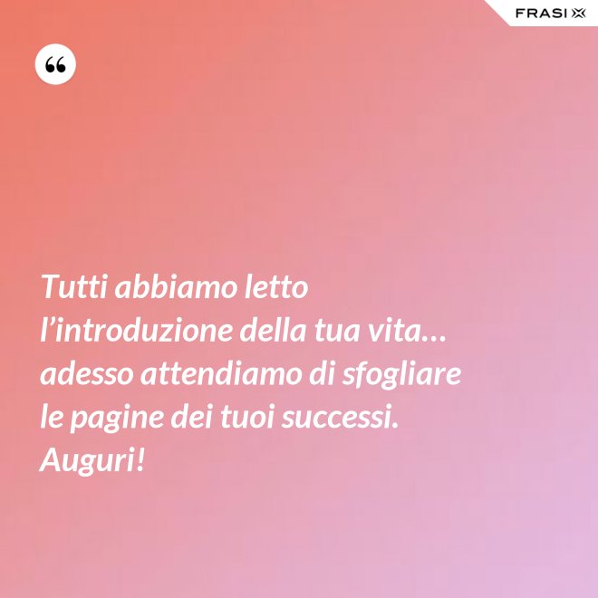 Tutti abbiamo letto l’introduzione della tua vita… adesso attendiamo di sfogliare le pagine dei tuoi successi. Auguri! - Anonimo