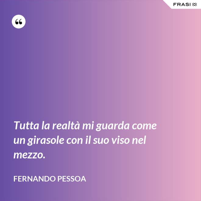 Tutta la realtà mi guarda come un girasole con il suo viso nel mezzo. - Fernando Pessoa