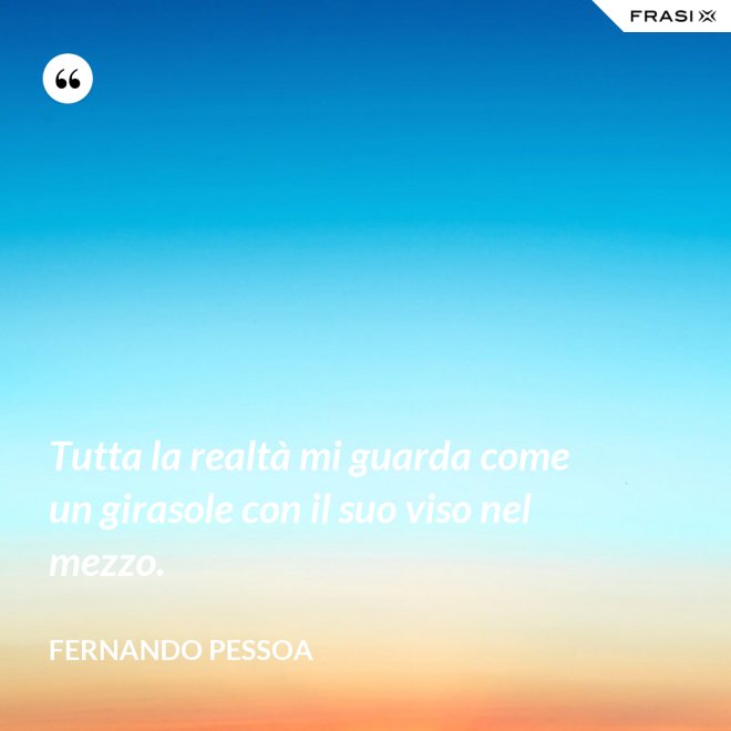 Tutta la realtà mi guarda come un girasole con il suo viso nel mezzo. - Fernando Pessoa