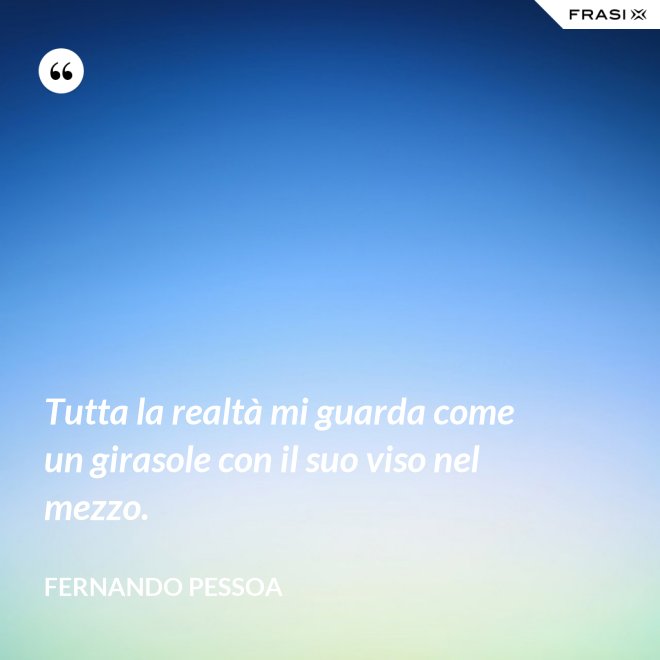 Tutta la realtà mi guarda come un girasole con il suo viso nel mezzo. - Fernando Pessoa