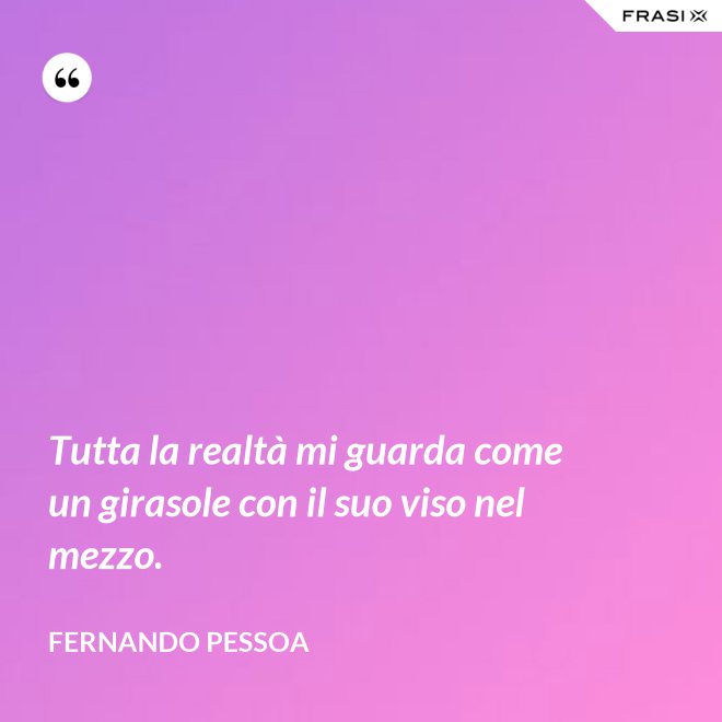 Tutta la realtà mi guarda come un girasole con il suo viso nel mezzo. - Fernando Pessoa