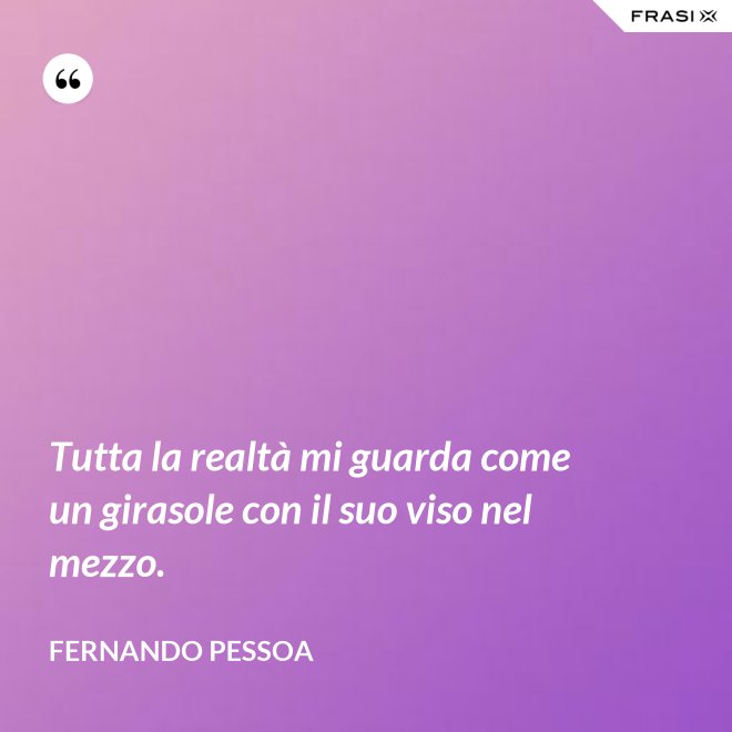 Tutta la realtà mi guarda come un girasole con il suo viso nel mezzo. - Fernando Pessoa