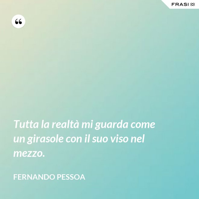 Tutta la realtà mi guarda come un girasole con il suo viso nel mezzo. - Fernando Pessoa