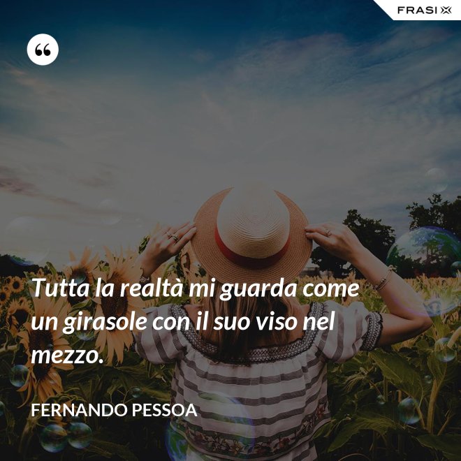 Tutta la realtà mi guarda come un girasole con il suo viso nel mezzo. - Fernando Pessoa